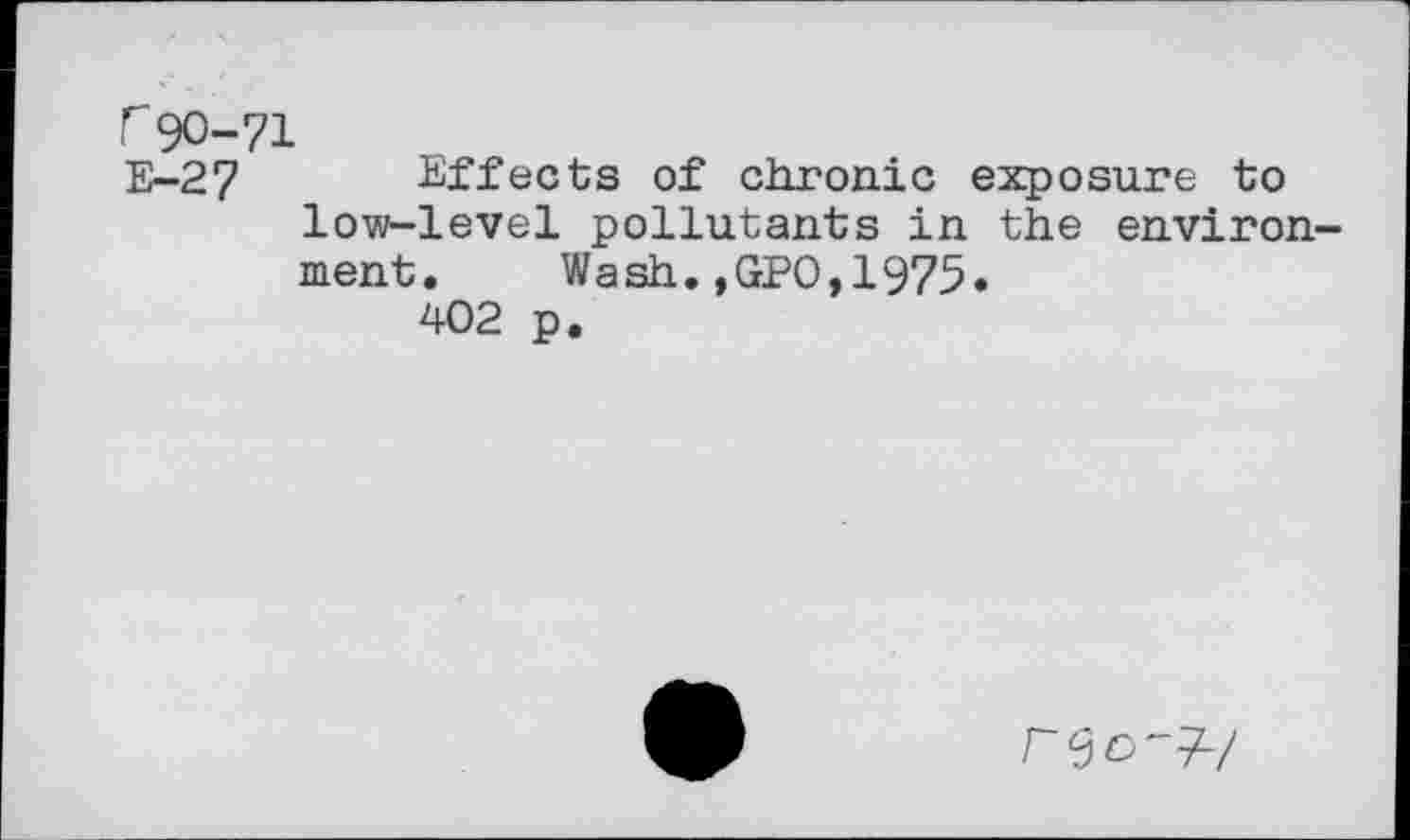 ﻿r90-71
E-27 Effects of chronic exposure to low-level pollutants in the environ-
ment. Wash.,GP0,1975
402 p
re 0-97